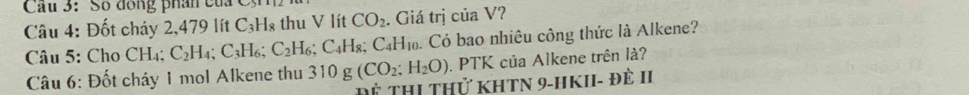 Số đồng phân của c 
Câu 4: Đốt chảy 2,479 lít C_3H_8 thu V lít CO_2. Giá trị của V? 
Câu 5: Cho CH₄; C₂H₄; C₃H₆; C_2 H₆; C₄H₈; C₄H₁. Có bao nhiêu công thức là Alkene? 
Câu 6: Đốt chảy 1 mol Alkene thu 310g(CO_2;H_2O). PTK của Alkene trên là? 
Để THi thử KHTN 9-HKII- Đề II