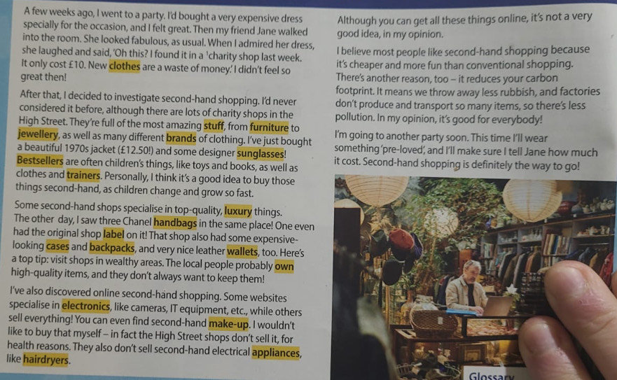 A few weeks ago, I went to a party. I'd bought a very expensive dress
specially for the occasion, and I felt great. Then my friend Jane walked Although you can get all these things online, it’s not a very
good idea, in my opinion.
into the room. She looked fabulous, as usual. When I admired her dress,
she laughed and said, 'Oh this? I found it in a 'charity shop last week. I believe most people like second-hand shopping because
It only cost £10. New clothes are a waste of money.' I didn't feel so it’s cheaper and more fun than conventional shopping.
great then! There's another reason, too - it reduces your carbon
footprint. It means we throw away less rubbish, and factories
After that, I decided to investigate second-hand shopping. I'd never don't produce and transport so many items, so there’s less
considered it before, although there are lots of charity shops in the pollution. In my opinion, it's good for everybody!
High Street. They’re full of the most amazing stuff, from furniture to I'm going to another party soon. This time I’ll wear
jewellery, as well as many different brands of clothing. I've just bought something'pre-loved; and I'll make sure I tell Jane how much
a beautiful 1970s jacket (£12.50!) and some designer sunglasses! it cost. Second-hand shopping is definitely the way to go!
Bestsellers are often children's things, like toys and books, as well as
clothes and trainers. Personally, I think it's a good idea to buy those
things second-hand, as children change and grow so fast.
Some second-hand shops specialise in top-quality, luxury things.
The other day, I saw three Chanel handbags in the same place! One even
had the original shop label on it! That shop also had some expensive-
looking cases and backpacks, and very nice leather wallets, too. Here's
a top tip: visit shops in wealthy areas. The local people probably own
high-quality items, and they don't always want to keep them!
I've also discovered online second-hand shopping. Some websites
specialise in electronics, like cameras, IT equipment, etc., while others
sell everything! You can even find second-hand make-up. I wouldn't
like to buy that myself - in fact the High Street shops don’t sell it, for
health reasons. They also don't sell second-hand electrical appliances,
like hairdryers.
Glossary