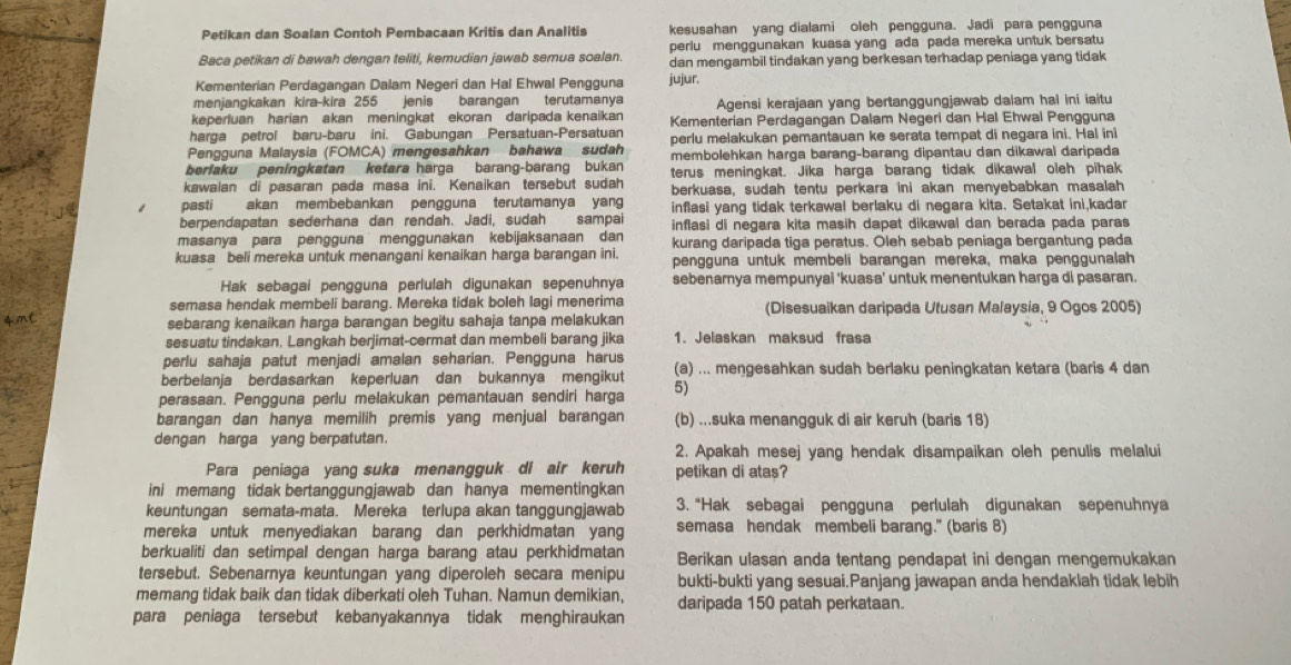 Petikan dan Soalan Contoh Pembacaan Kritis dan Analitis kesusahan yang dialami oleh pengguna. Jadi para pengguna
periu menggunakan kuasa yang ada pada mereka untuk bersatu
Baca petikan di bawah dengan teliti, kemudian jawab semua soalan. dan mengambil tindakan yang berkesan terhadap peniaga yang tidak
Kementerian Perdagangan Dalam Negeri dan Hal Ehwal Pengguna jujur.
menjangkakan kira-kira 255 jenis barangan terutamanya
keperluan harian akan meningkat ekoran daripada kenaikan Agensi kerajaan yang bertanggungjawab dalam hal ini iaitu
harga petrol baru-baru ini. Gabungan Persatuan-Persatuan Kementerian Perdagangan Dalam Negeri dan Hal Ehwal Pengguna
Pengguna Malaysia (FOMCA) mengesahkan bahawa sudah perlu melakukan pemantauan ke serata tempat di negara ini. Hal ini
beriaku peningkatan ketara harga barang-barang bukan membolehkan harga barang-barang dipantau dan dikawal daripada
kawaian di pasaran pada masa ini. Kenaikan tersebut sudah terus meningkat. Jika harga barang tidak dikawal oleh pihak
berkuasa, sudah tentu perkara ini akan menyebabkan masalah
pasti akan  membebankan  pengguna terutamanya yang inflasi yang tidak terkawal berlaku di negara kita. Setakat ini,kadar
berpendapatan sederhana dan rendah. Jadi, sudah sampai inflasi di negara kita masih dapat dikawal dan berada pada paras
masanya para pengguna menggunakan kebijaksanaan dan kurang daripada tiga peratus. Oleh sebab peniaga bergantung pada
kuasa  beli mereka untuk menangani kenaikan harga barangan ini. pengguna untuk membeli barangan mereka, maka penggunalah
Hak sebagai pengguna perlulah digunakan sepenuhnya sebenarnya mempunyai 'kuasa' untuk menentukan harga di pasaran.
semasa hendak membeli barang. Mereka tidak boleh lagi menerima (Disesuaikan daripada Utusan Malaysia, 9 Ogos 2005)
sebarang kenaikan harga barangan begitu sahaja tanpa melakukan
sesuatu tindakan. Langkah berjimat-cermat dan membeli barang jika 1. Jelaskan maksud frasa
perlu sahaja patut menjadi amalan seharian. Pengguna harus
berbelanja berdasarkan keperluan dan bukannya mengikut (a) ... meŋgesahkan sudah berlaku peningkatan ketara (baris 4 dan
perasaan. Pengguna perlu melakukan pemantauan sendiri harga 5)
barangan dan hanya memilih premis yang menjual barangan (b) ...suka menangguk di air keruh (baris 18)
dengan harga yang berpatutan.
2. Apakah mesej yang hendak disampaikan oleh penulis melalui
Para peniaga yang suka menangguk di air keruh petikan di atas?
ini memang tidak bertanggungjawab dan hanya mementingkan
keuntungan semata-mata. Mereka terlupa akan tanggungjawab 3. “Hak sebagai pengguna perlulah digunakan sepenuhnya
mereka untuk menyediakan barang dan perkhidmatan yang semasa hendak membeli barang." (baris 8)
berkualiti dan setimpal dengan harga barang atau perkhidmatan Berikan ulasan anda tentang pendapat ini dengan mengemukakan
tersebut. Sebenarnya keuntungan yang diperoleh secara menipu bukti-bukti yang sesuai.Panjang jawapan anda hendaklah tidak lebih
memang tidak baik dan tidak diberkati oleh Tuhan. Namun demikian,
para peniaga tersebut kebanyakannya tidak menghiraukan daripada 150 patah perkataan.