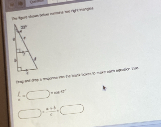 Queston
The figure shown below contains two right triangles.
Drag and drop a response into the blank boxes to make each equation true.
 f/e =□ =cos 67°
□ = (a+b)/c =□