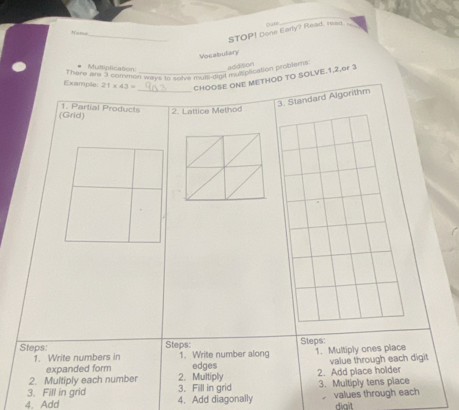 Date 
Name_ 
STOP! Done Early? Read, read,r 
Vocabulary 
Multiplication: 
addition 
There are 3 common ways to solve multi-digit multiplication problems: 
Example: 21* 43=
_CHOOSE ONE METHOD TO SOLVE. 1, 2,or 3
rithm 
1. Partial Products 2. Lattice Method 
(Grid) 
Steps: Steps: Steps: 
1. Write numbers in 1. Write number along 1. Multiply ones place 
expanded form edges value through each digit 
2. Multiply each number 2. Multiply 2. Add place holder 
3. Fill in grid 3. Fill in grid 3. Multiply tens place 
4. Add 4. Add diagonally values through each 
diqit