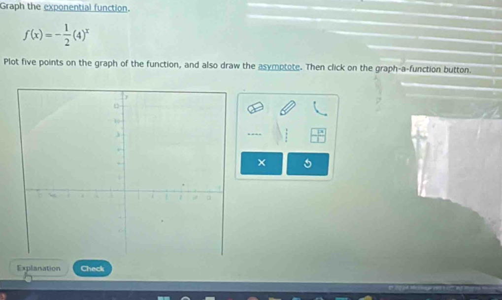 Graph the exponential function.
f(x)=- 1/2 (4)^x
Plot five points on the graph of the function, and also draw the asymptote. Then click on the graph-a-function button. 
× 
Explanation Check