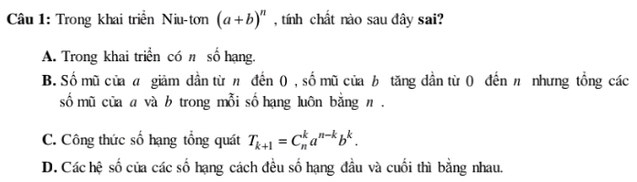 Trong khai triển Niu-tơn (a+b)^n , tính chất nào sau đây sai?
A. Trong khai triển có n số hạng.
B. Số mũ của giảm dần từ n đến ( , số mũ của b tăng dần từ 0 đến n nhưng tổng các
số mũ cũa a và b trong mỗi số hạng luôn bằng n .
C. Công thức số hạng tổng quát T_k+1=C_n^(ka^n-k)b^k.
D. Các hệ số của các số hạng cách đều số hạng đầu và cuối thì bằng nhau.