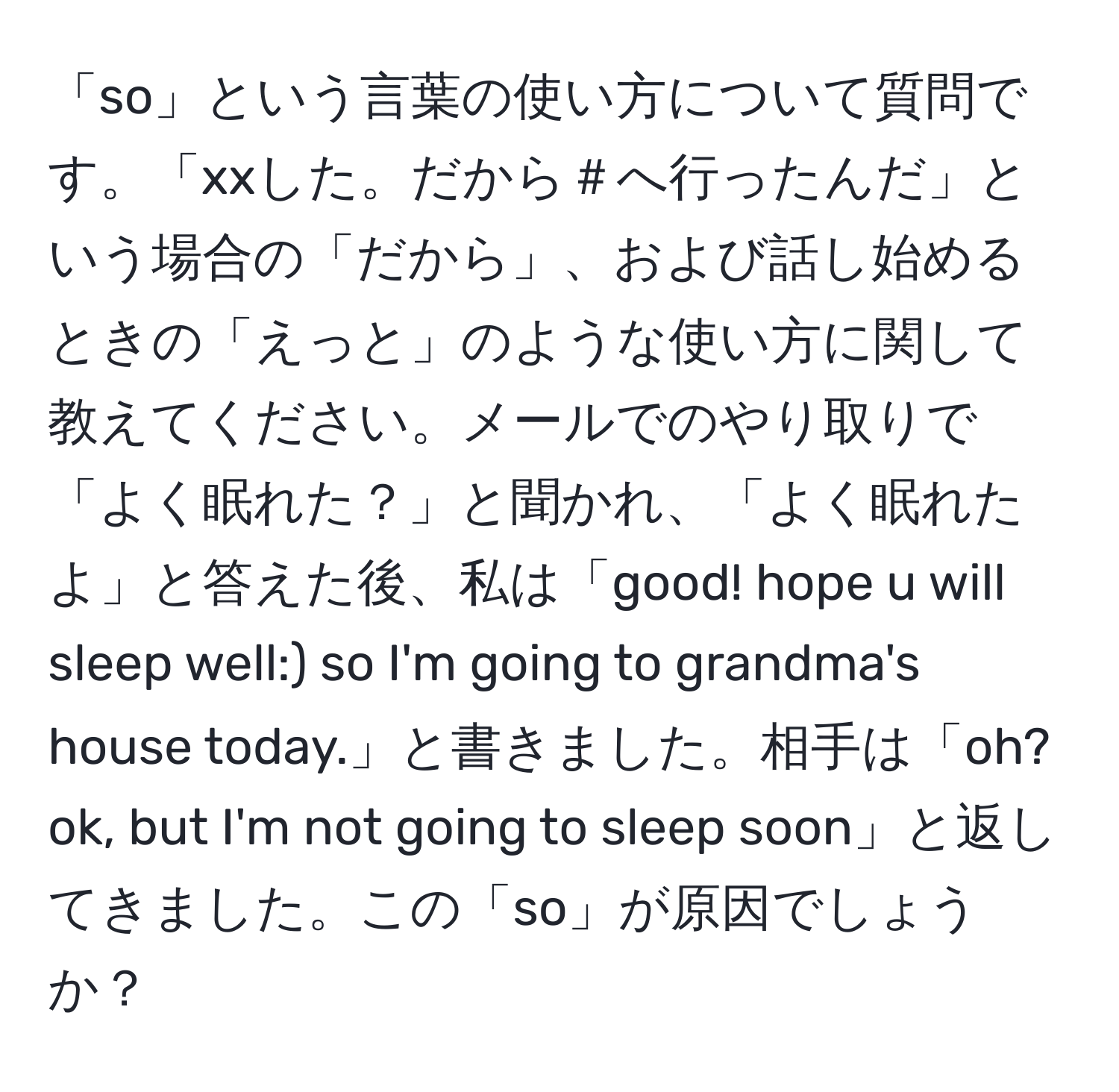 「so」という言葉の使い方について質問です。「xxした。だから＃へ行ったんだ」という場合の「だから」、および話し始めるときの「えっと」のような使い方に関して教えてください。メールでのやり取りで「よく眠れた？」と聞かれ、「よく眠れたよ」と答えた後、私は「good! hope u will sleep well:) so I'm going to grandma's house today.」と書きました。相手は「oh? ok, but I'm not going to sleep soon」と返してきました。この「so」が原因でしょうか？