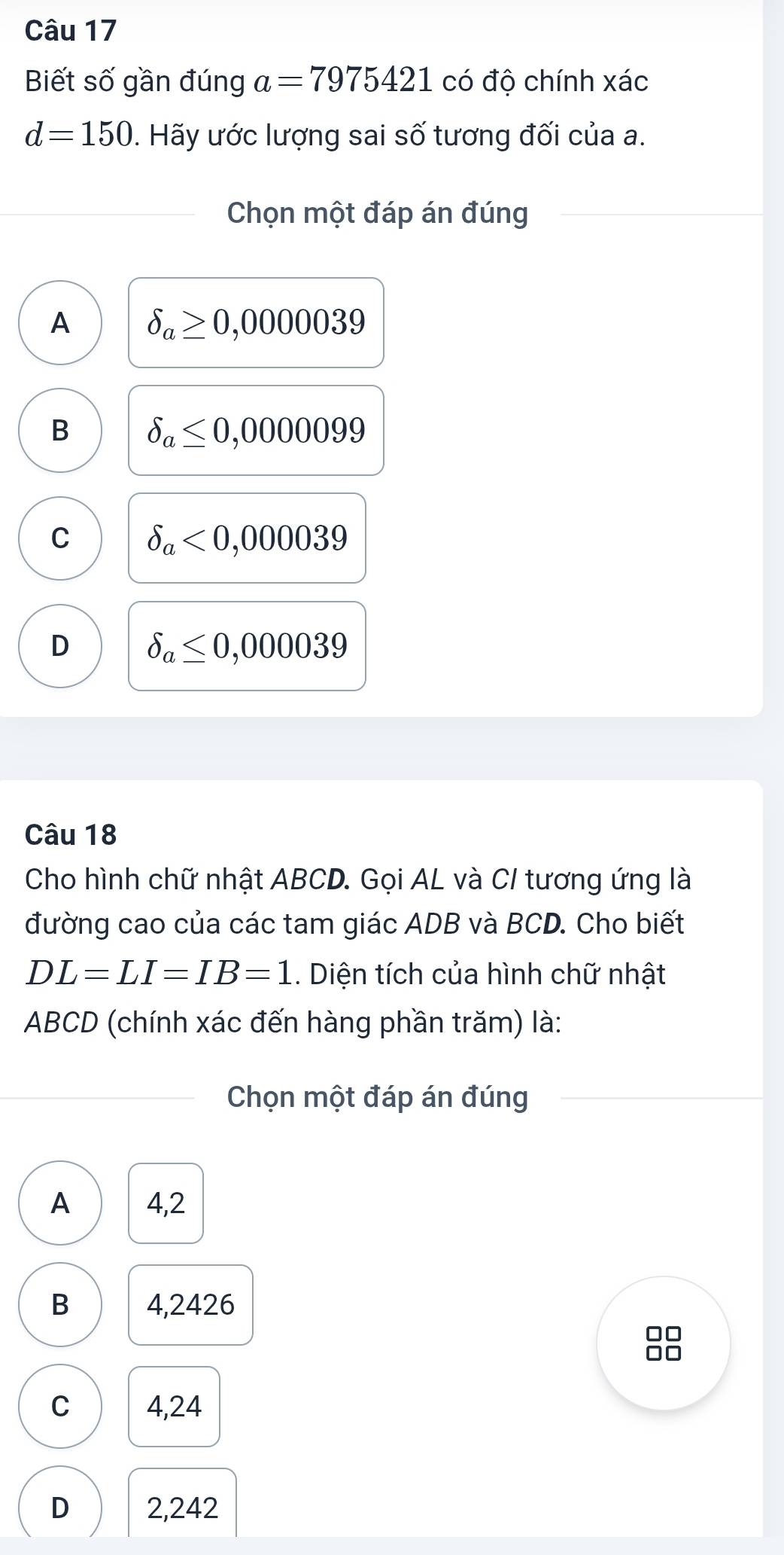 Biết số gần đúng a=7975421 có độ chính xác
d=150 1. Hãy ước lượng sai số tương đối của a.
Chọn một đáp án đúng
A delta _a≥ 0,0000039
B delta _a≤ 0,0000099
C delta _a<0,000039
D delta _a≤ 0,000039
Câu 18
Cho hình chữ nhật ABCD. Gọi AL và C/ tương ứng là
đường cao của các tam giác ADB và BCD. Cho biết
DL=LI=IB=1. Diện tích của hình chữ nhật
ABCD (chính xác đến hàng phần trăm) là:
Chọn một đáp án đúng
A 4,2
B 4,2426
8
C 4,24
D 2,242