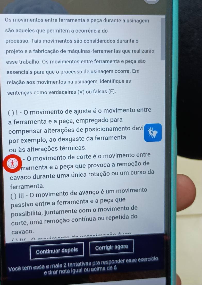 Os movimentos entre ferramenta e peça durante a usinagem 
são aqueles que permitem a ocorrência do 
processo. Tais movimentos são considerados durante o 
projeto e a fabricação de máquinas-ferramentas que realizarão 
esse trabalho. Os movimentos entre ferramenta e peça são 
essenciais para que o processo de usinagem ocorra. Em 
relação aos movimentos na usinagem, identifique as 
sentenças como verdadeiras (V) ou falsas (F). 
( ) I - O movimento de ajuste é o movimento entre 
a ferramenta e a peça, empregado para 
compensar alterações de posicionamento devie 
por exemplo, ao desgaste da ferramenta 
ou às alterações térmicas. 
i - O movimento de corte é o movimento entre 
rramenta e a peça que provoca a remoção de 
cavaco durante uma única rotação ou um curso da 
ferramenta. 
) III - O movimento de avanço é um movimento 
passivo entre a ferramenta e a peça que 
possibilita, juntamente com o movimento de 
corte, uma remoção contínua ou repetida do 
cavaco. 
Continuar depois Corrigir agora 
Você tem essa e mais 2 tentativas pra responder esse exercício 
e tirar nota igual ou acima de 6