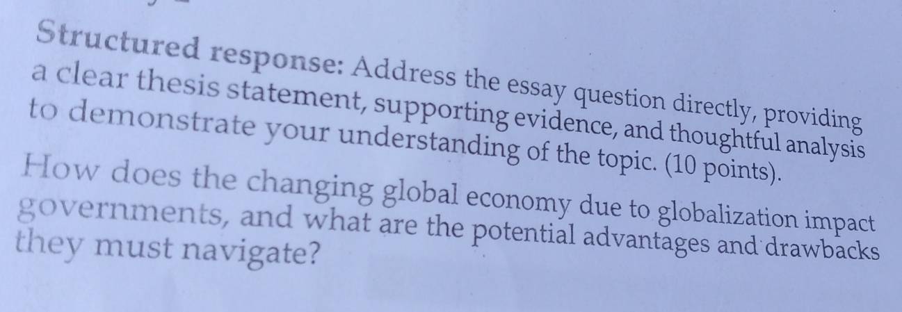 Structured response: Address the essay question directly, providing 
a clear thesis statement, supporting evidence, and thoughtful analysis 
to demonstrate your understanding of the topic. (10 points). 
How does the changing global economy due to globalization impact 
governments, and what are the potential advantages and drawbacks 
they must navigate?