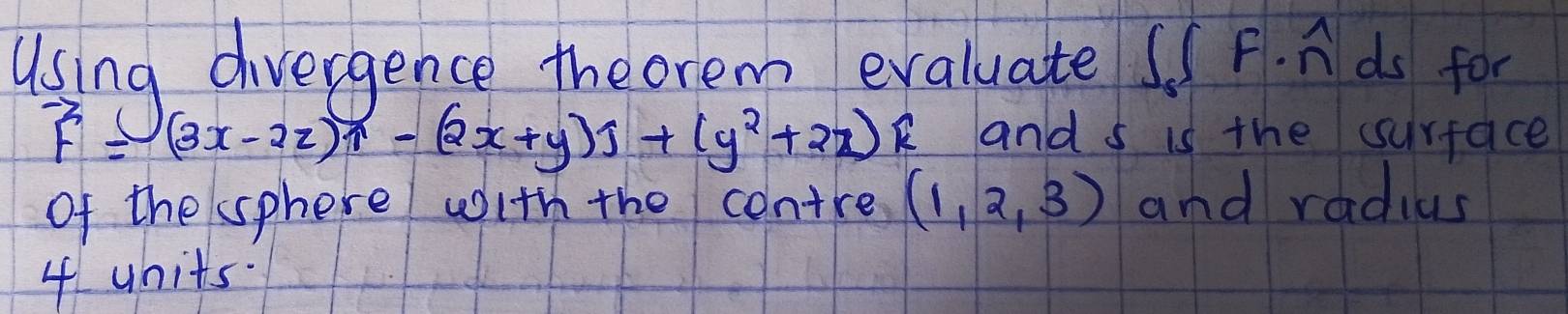 Using divergence the orem evaluate ss P. n ds for
vector F= (3x-2z)widehat 1-(2x+y)widehat j+(y^2+2z)widehat k and s is the surface
of the sphere with the contre (1,2,3) and radius
4 uhits.