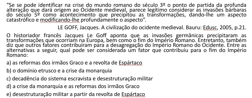 “Se se pode identificar na crise do mundo romano do século 3^(_ circ) o ponto de partida da profunda
alteração que dará origem ao Ocidente medieval, parece legítimo considerar às invasões bárbaras
do século 5^(_ circ) como acontecimento que precipitou as transformações, dando-lhe um aspecto
catastrófico e modificando-lhe profundamente o aspecto''.
LE GOFF, Jacques. A civilização do ocidente medieval. Bauru: Edusc, 2005, p.21.
O historiador francês Jacques Le Goff aponta que as invasões germânicas precipitaram as
transformações que ocorriam na Europa, bem como o fim do Império Romano. Entretanto, também
diz que outros fatores contribuíram para a desagregação do Império Romano do Ocidente. Entre as
alternativas a seguir, qual pode ser considerada um fator que contribuiu para o fim do Império
Romano:
a) as reformas dos irmãos Graco e a revolta de Espártaco
b) o domínio etrusco e a crise da monarquia
c) decadência do sistema escravista e desestruturação militar
d) a crise da monarquia e as reformas dos irmãos Graco
e) desestruturação militar a partir da revolta de Espártaco