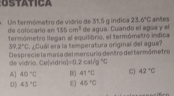 OSTATICA
. Un termómetro de vidrio de 31,5 g índica 23.6°C antes
de colocarío en 135cm^3 de agua. Cuando el agua y el
termómetro llegan al equilibrio, el termómetro índica
39,2°C ¿Cuál era la temperatura original del agua?
Desprecie la masa del mercurio dentro del termómetro
de vidrio. Ce(vidrio) =0,2cal/g°C
A) 40°C B) 41°C C) 42°C
D) 43°C E) 45°C