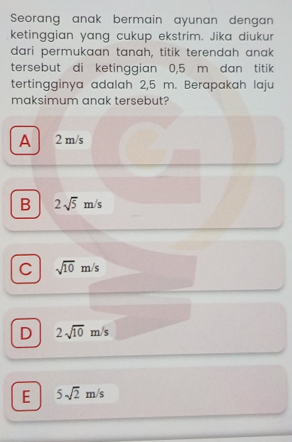 Seorang anak bermain ayunan dengan
ketinggian yang cukup ekstrim. Jika diukur
dari permukaan tanah, titik terendah anak
tersebut di ketinggian 0,5 m dan titik
tertingginya adalah 2,5 m. Berapakah laju
maksimum anak tersebut?
A 2 m/s
B 2sqrt(5)m/s
C sqrt(10)m/s
D 2sqrt(10)m/s
E 5sqrt(2)m/s