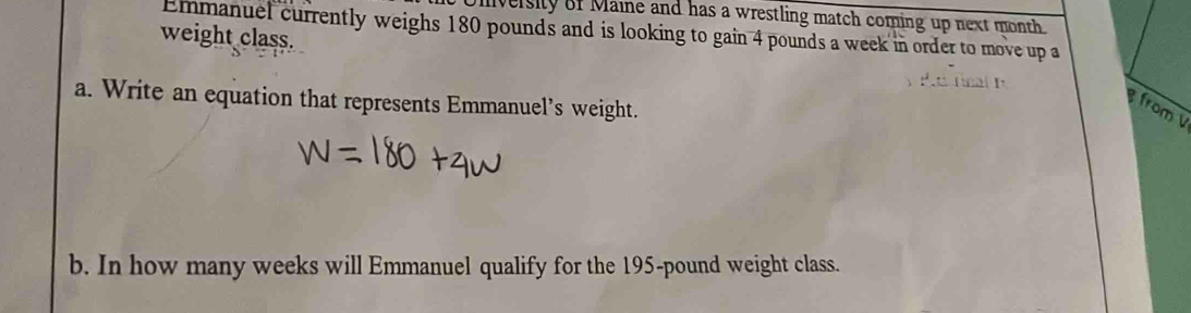 University of Maine and has a wrestling match coming up next month 
Emmanuel currently weighs 180 pounds and is looking to gain 4 pounds a week in order to move up a 
weight class. 
a. Write an equation that represents Emmanuel’s weight. 
from 
b. In how many weeks will Emmanuel qualify for the 195-pound weight class.