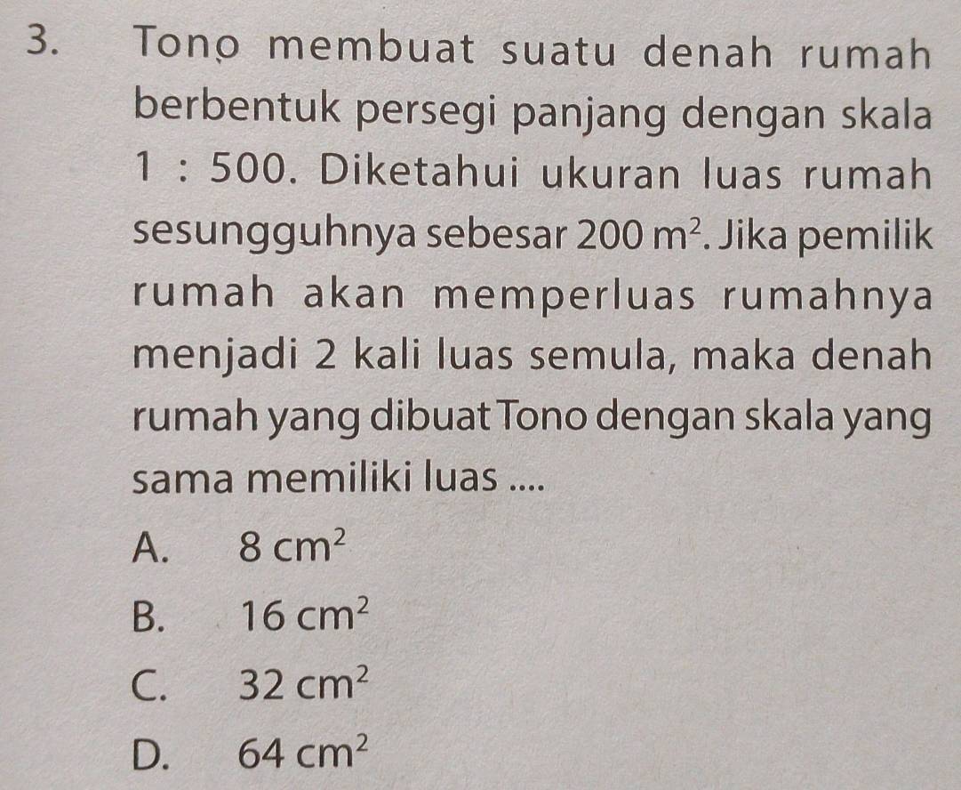 Tono membuat suatu denah rumah
berbentuk persegi panjang dengan skala
| : 500. Diketahui ukuran luas rumah
sesungguhnya sebesar 200m^2. Jika pemilik
rumah akan memperluas rumahnya
menjadi 2 kali luas semula, maka denah
rumah yang dibuat Tono dengan skala yang
sama memiliki luas ....
A. 8cm^2
B. 16cm^2
C. 32cm^2
D. 64cm^2