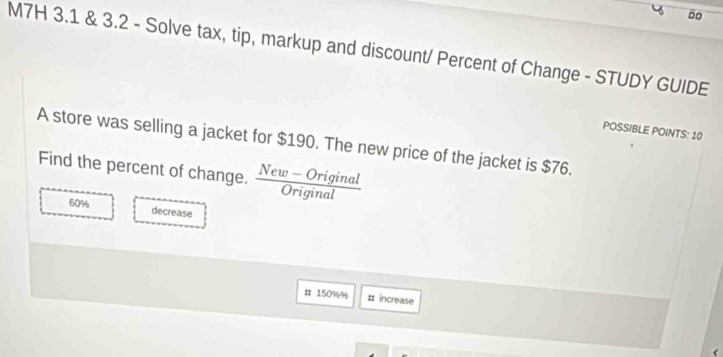 M7H 3.1 & 3.2 - Solve tax, tip, markup and discount/ Percent of Change - STUDY GUIDE 
POSSIBLE POINTS: 10 
A store was selling a jacket for $190. The new price of the jacket is $76. 
Find the percent of change.  (New-Original)/Original 
60%
decrease 
# 150%% # increase