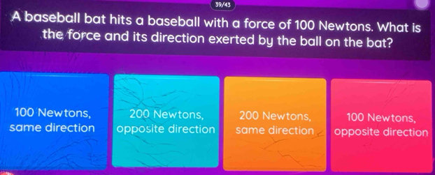 39/43
A baseball bat hits a baseball with a force of 100 Newtons. What is
the force and its direction exerted by the ball on the bat?
100 Newtons, 200 Newtons, 200 Newtons, 100 Newtons,
same direction opposite direction same direction opposite direction