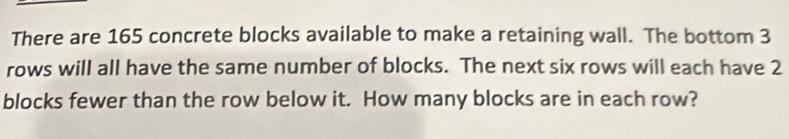 There are 165 concrete blocks available to make a retaining wall. The bottom 3
rows will all have the same number of blocks. The next six rows will each have 2
blocks fewer than the row below it. How many blocks are in each row?