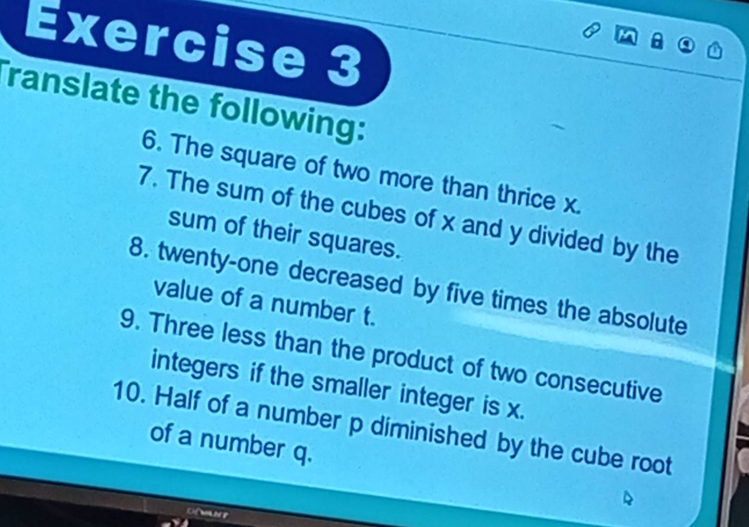 a 
ranslate the following: 
6. The square of two more than thrice x. 
7. The sum of the cubes of x and y divided by the 
sum of their squares. 
8. twenty-one decreased by five times the absolute 
value of a number t. 
9. Three less than the product of two consecutive 
integers if the smaller integer is x. 
10. Half of a number p diminished by the cube root 
of a number q.