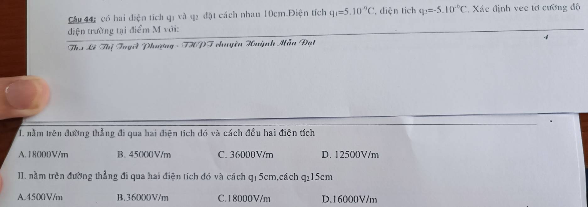 có hai điện tích q1 và q2 đặt cách nhau 10cm.Điện tích q_1=5.10^(-9)C , diện tích q_2=-5.10^(-9)C 2. Xác định vec tơ cường độ
điện trường tại điểm M với:
Th.s Lê Thị Tuyết Phượng - THPT chuyên Huỳnh Mẫn Đạt 4
I. nằm trên đường thẳng đi qua hai điện tích đó và cách đều hai điện tích
A. 18000V/m B. 45000V/m C. 36000V/m D. 12500V/m
II. nằm trên đường thẳng đi qua hai điện tích đó và cách qị 5cm,cách q_215 cm
A. 4500V/m B. 36000V/m C. 18000V/m D. 16000V/m