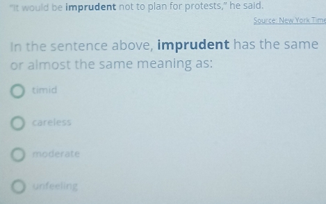 “It would be imprudent not to plan for protests," he said.
Source: New York Time
In the sentence above, imprudent has the same
or almost the same meaning as:
timid
careless
moderate
unfeeling