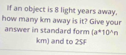 If an object is 8 light years away, 
how many km away is it? Give your 
answer in standard form (a^*10^(wedge)n
km) and to 2SF