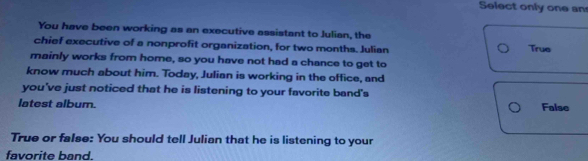 Select only one an
You have been working as an executive assistant to Julian, the
chief executive of a nonprofit organization, for two months. Julian True
mainly works from home, so you have not had a chance to get to
know much about him. Today, Julian is working in the office, and
you've just noticed that he is listening to your favorite band's
latest album. False
True or false: You should tell Julian that he is listening to your
favorite band.