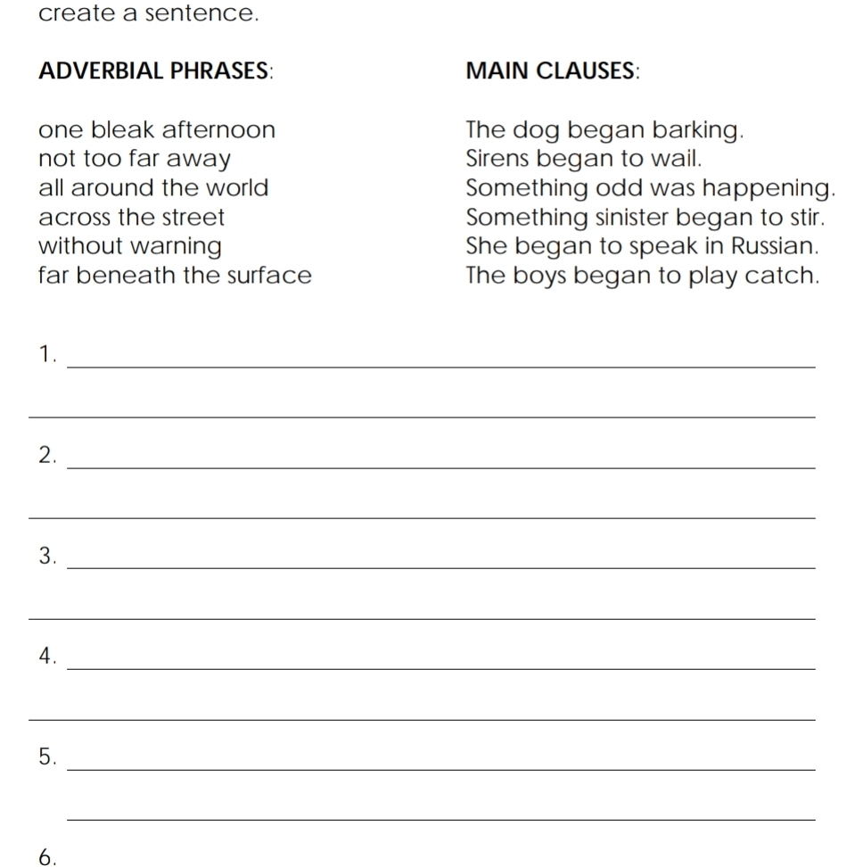 create a sentence. 
ADVERBIAL PHRASES: MAIN CLAUSES: 
one bleak afternoon The dog began barking. 
not too far away Sirens began to wail. 
all around the world Something odd was happening. 
across the street Something sinister began to stir. 
without warning She began to speak in Russian. 
far beneath the surface The boys began to play catch. 
1. 
_ 
_ 
2._ 
_ 
3._ 
_ 
4. 
_ 
_ 
5. 
_ 
_ 
6.