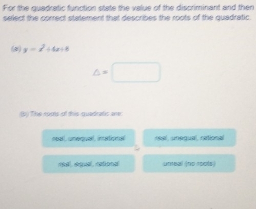 For the quadratic function state the value of the discriminant and then
select the correct statement that describes the roots of the quadratic.
y=x^2+4x+8
△ =□
(b) The roots of this quadratic are:
neal, unequal, inational réal, unegual, rational
neal, equal, rational weral (no roots)