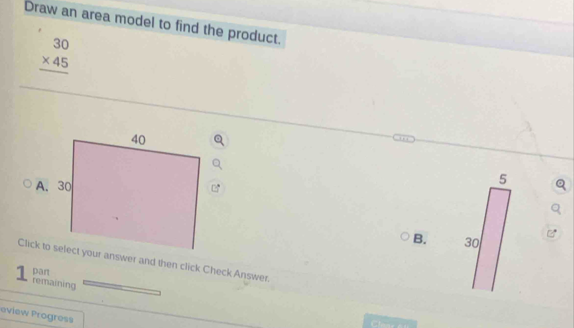 Draw an area model to find the product.
beginarrayr 30 * 45 hline endarray
B. 
Click to select your answer and then click Check Answer. 
part 
1 remaining 
eview Progress