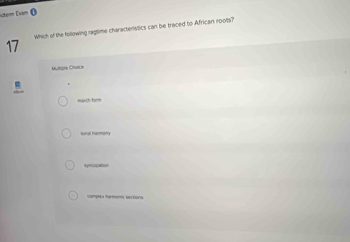 idterm Exam
Which of the following ragtime characteristics can be traced to African roots?
17
Multipie Choice
march form
tonal harmony
syncopation
complex harmonic sections