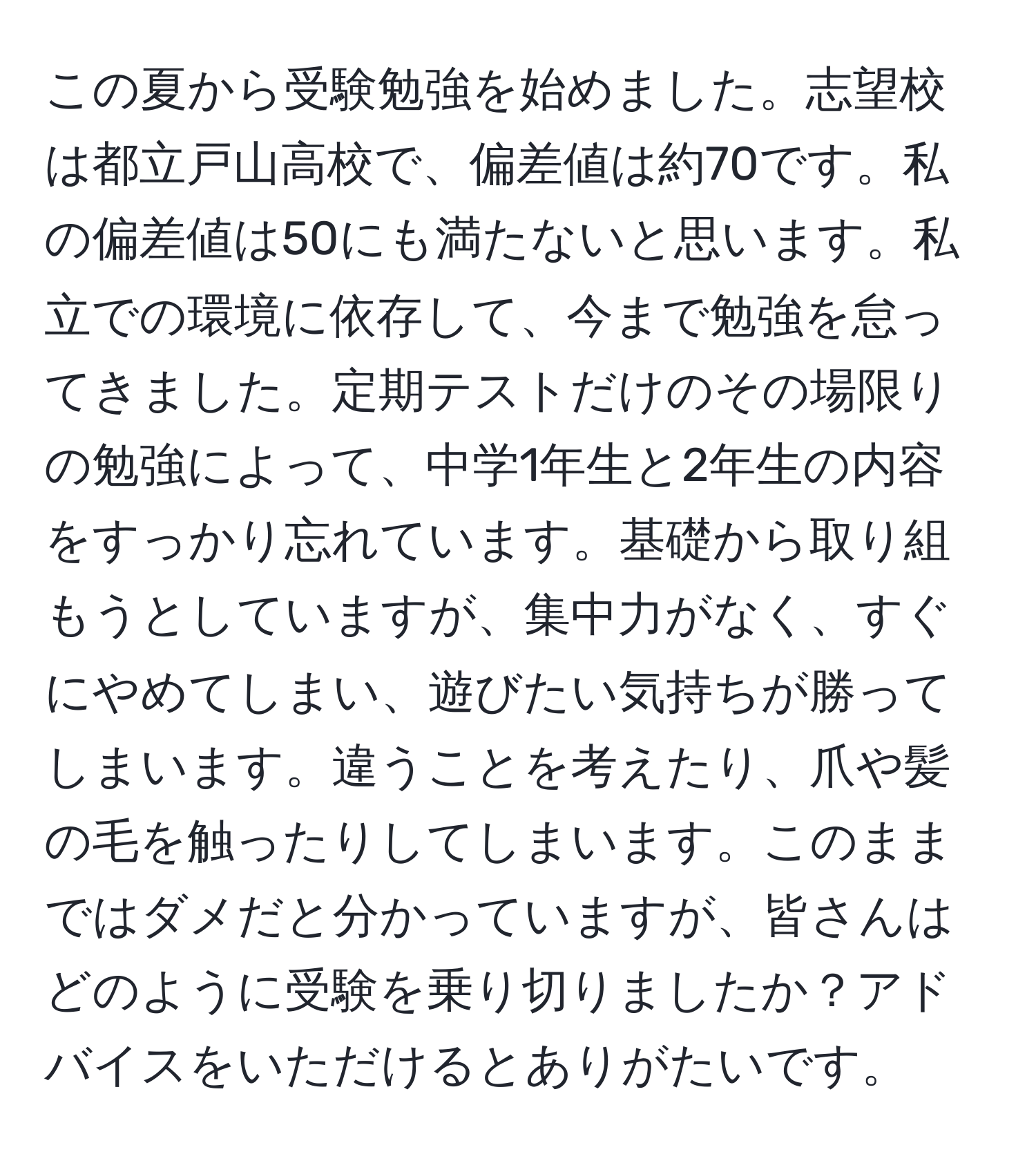 この夏から受験勉強を始めました。志望校は都立戸山高校で、偏差値は約70です。私の偏差値は50にも満たないと思います。私立での環境に依存して、今まで勉強を怠ってきました。定期テストだけのその場限りの勉強によって、中学1年生と2年生の内容をすっかり忘れています。基礎から取り組もうとしていますが、集中力がなく、すぐにやめてしまい、遊びたい気持ちが勝ってしまいます。違うことを考えたり、爪や髪の毛を触ったりしてしまいます。このままではダメだと分かっていますが、皆さんはどのように受験を乗り切りましたか？アドバイスをいただけるとありがたいです。