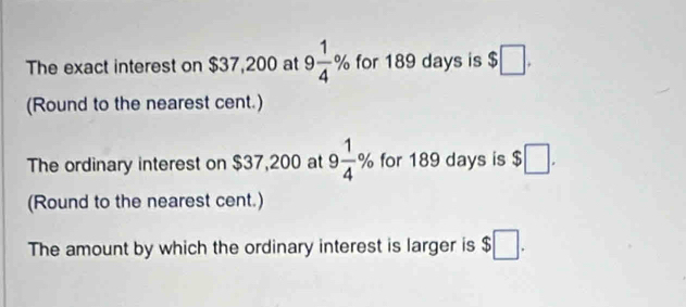 The exact interest on $37,200 at 9 1/4 % for 189 days is $□. 
(Round to the nearest cent.) 
The ordinary interest on $37,200 at 9 1/4 % for 189 days is $□. 
(Round to the nearest cent.) 
The amount by which the ordinary interest is larger is $□.