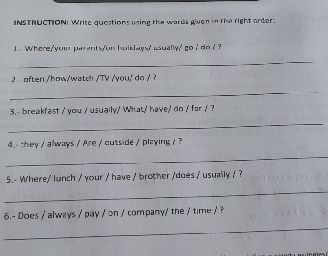 INSTRUCTION: Write questions using the words given in the right order: 
1.- Where/your parents/on holidays/ usually/ go / do / ? 
_ 
2.- often /how/watch /TV /you/ do / ? 
_ 
3.- breakfast / you / usually/ What/ have/ do / for / ? 
_ 
4.- they / always / Are / outside / playing / ? 
_ 
5.- Where/ lunch / your / have / brother /does / usually / ? 
_ 
6.- Does / always / pay / on / company/ the / time / ? 
_