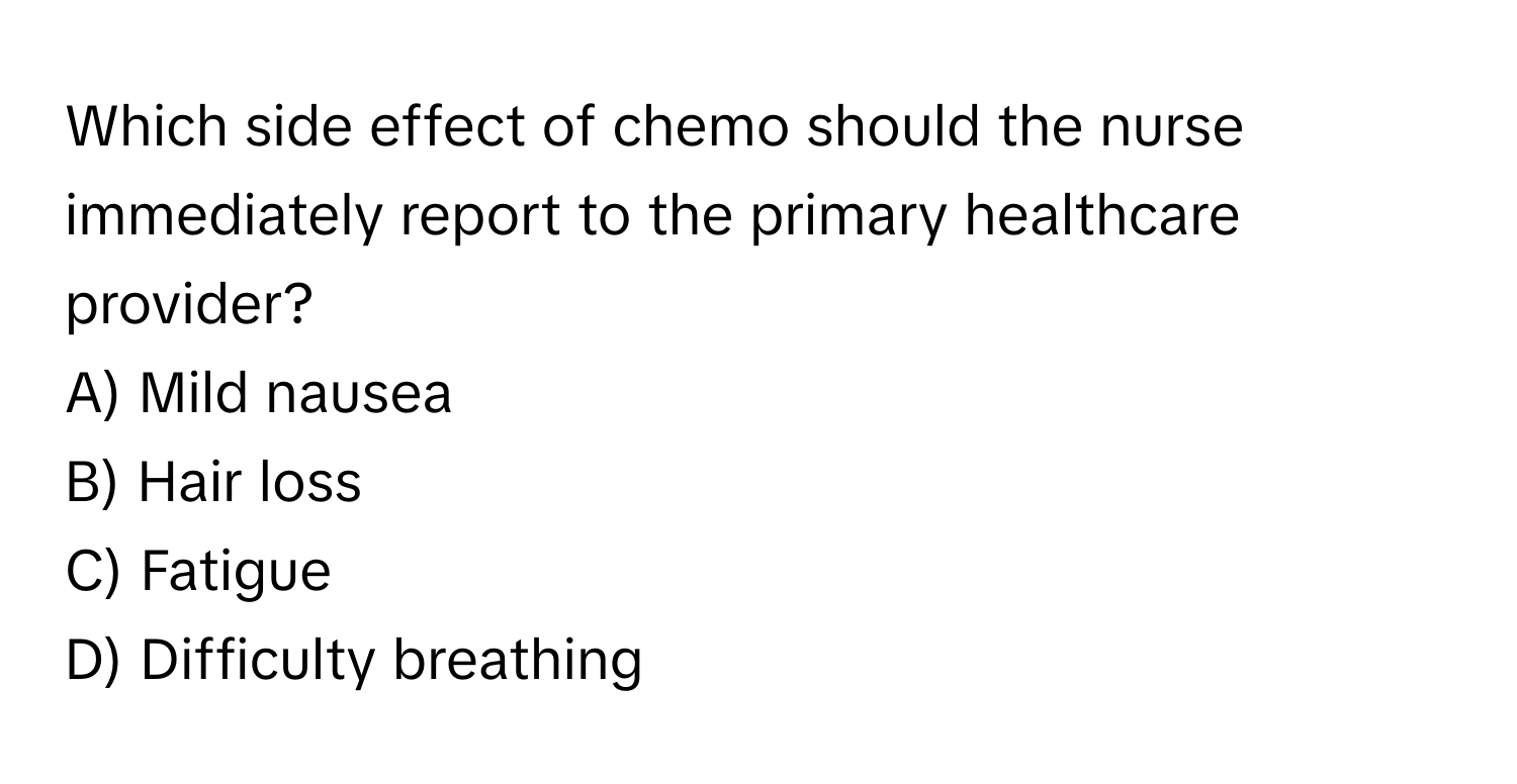 Which side effect of chemo should the nurse immediately report to the primary healthcare provider? 

A) Mild nausea 
B) Hair loss 
C) Fatigue 
D) Difficulty breathing