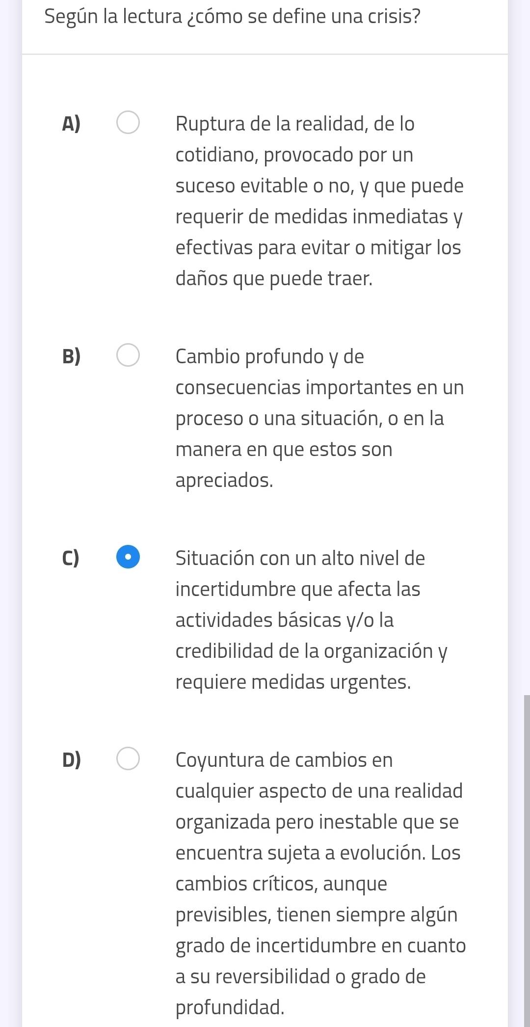 Según la lectura ¿cómo se define una crisis?
A) Ruptura de la realidad, de lo
cotidiano, provocado por un
suceso evitable o no, y que puede
requerir de medidas inmediatas y
efectivas para evitar o mitigar los
daños que puede traer.
B) Cambio profundo y de
consecuencias importantes en un
proceso o una situación, o en la
manera en que estos son
apreciados.
C) Situación con un alto nivel de
incertidumbre que afecta las
actividades básicas y/o la
credibilidad de la organización y
requiere medidas urgentes.
D) Coyuntura de cambios en
cualquier aspecto de una realidad
organizada pero inestable que se
encuentra sujeta a evolución. Los
cambios críticos, aunque
previsibles, tienen siempre algún
grado de incertidumbre en cuanto
a su reversibilidad o grado de
profundidad.