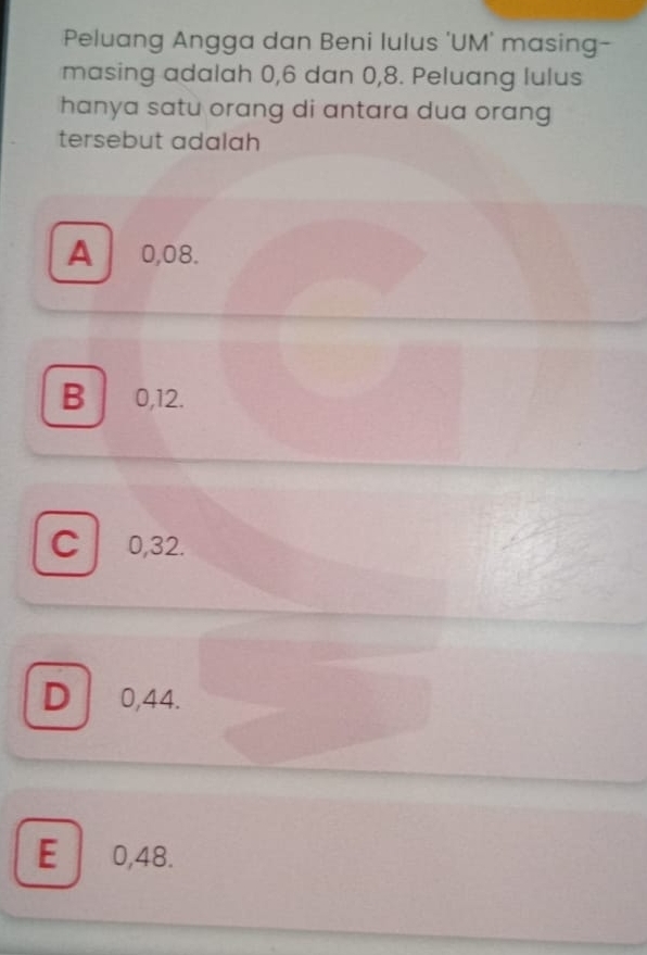 Peluang Angga dan Beni lulus 'UM' masing-
masing adalah 0, 6 dan 0, 8. Peluang lulus
hanya satu orang di antara dua orang 
tersebut adalah
A 0,08.
B 0, 12.
C 0,32.
D 0,44.
E 0,48.