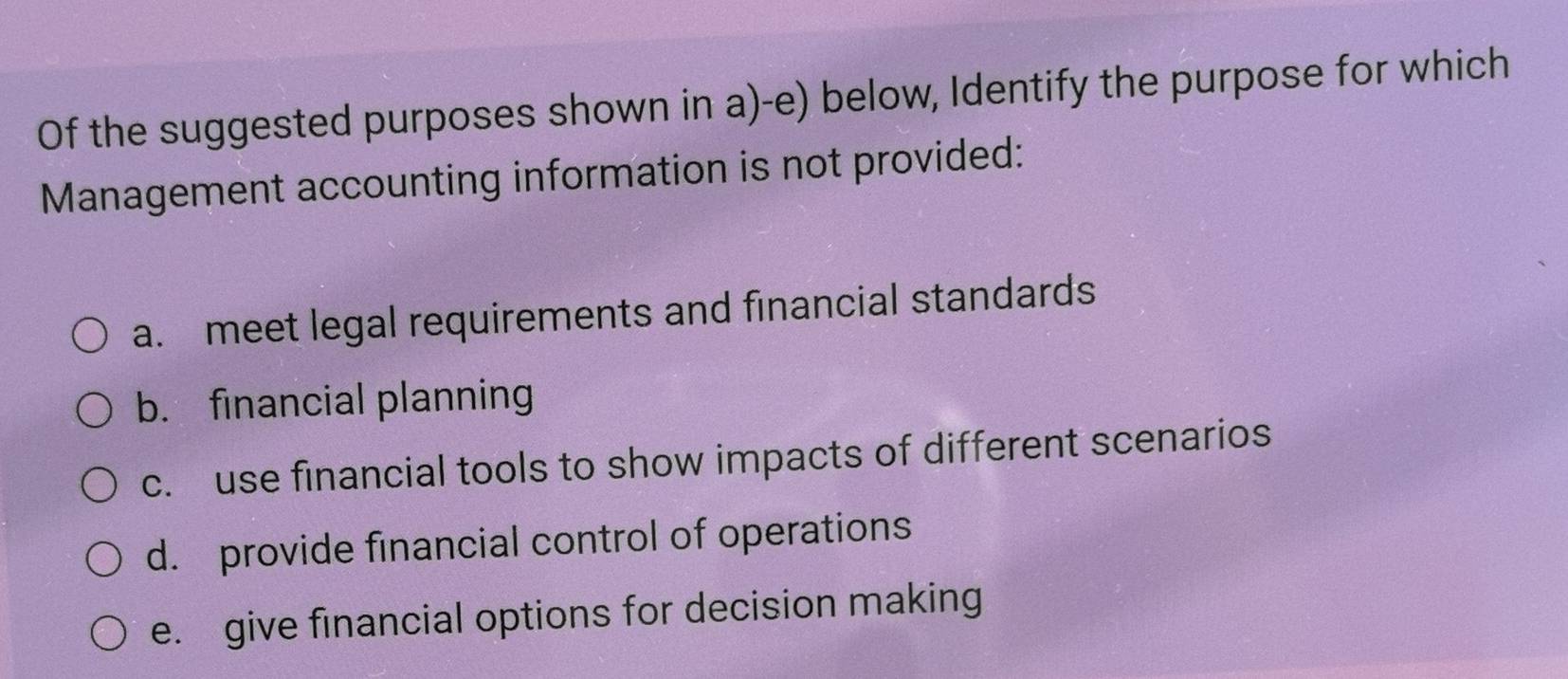 Of the suggested purposes shown in a)-e) below, Identify the purpose for which
Management accounting information is not provided:
a. meet legal requirements and financial standards
b. financial planning
c. use financial tools to show impacts of different scenarios
d. provide financial control of operations
e. give financial options for decision making