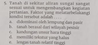 Tanah di sekitar aliran sungai sangat
sesuai untuk mengembangkan kegiatan
pertanian. Faktor yang melatarbelakangi
kondisi tersebut adalah . . . .
a. didominasi oleh lempung dan pasir
b. tanah berasal dari wilayah pesisir
c. kandungan unsur hara tinggi
d. memiliki tekstur yang halus
e. lengas tanah relatif tinggi