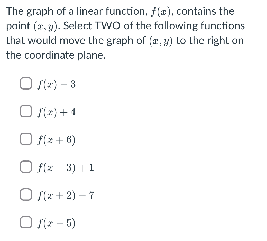 The graph of a linear function, f(x) , contains the
point (x,y). Select TWO of the following functions
that would move the graph of (x,y) to the right on
the coordinate plane.
f(x)-3
f(x)+4
f(x+6)
f(x-3)+1
f(x+2)-7
f(x-5)