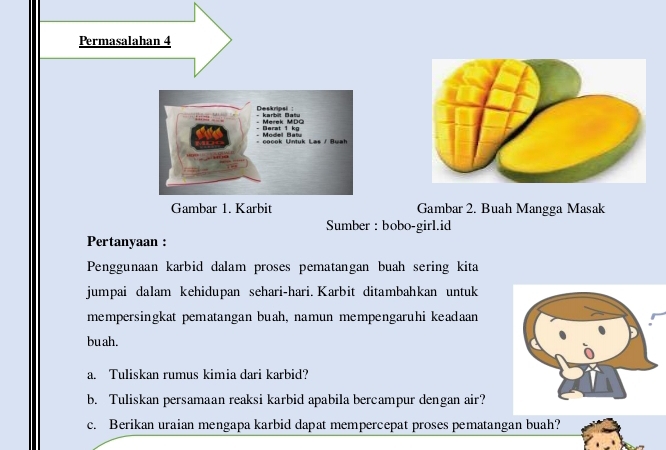 Permasalahan 4 
Deskripsi : k arb it D a t Merek MDQ 
Derat 1 ko 
coook Untuk Las / Buah Model Batu 
Gambar 1. Karbit Gambar 2. Buah Mangga Masak 
Sumber : bobo-girl.id 
Pertanyaan : 
Penggunaan karbid dalam proses pematangan buah sering kita 
jumpai dalam kehidupan sehari-hari. Karbit ditambahkan untuk 
mempersingkat pematangan buah, namun mempengaruhi keadaan 
bu ah. 
a. Tuliskan rumus kimia dari karbid? 
b. Tuliskan persamaan reaksi karbid apabila bercampur dengan air? 
c. Berikan uraian mengapa karbid dapat mempercepat proses pematangan buah?