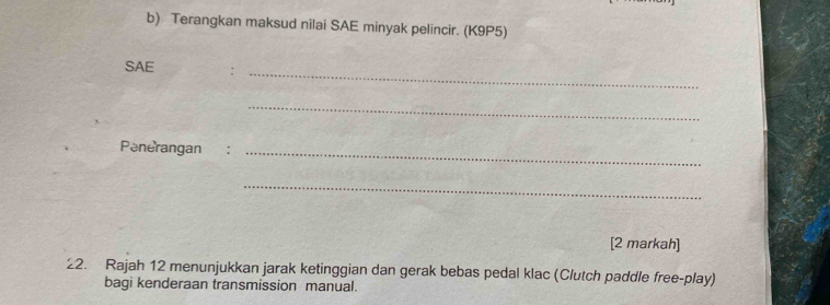 Terangkan maksud nilai SAE minyak pelincir. (K9P5) 
SAE :_ 
_ 
Penerangan :_ 
_ 
[2 markah] 
22. Rajah 12 menunjukkan jarak ketinggian dan gerak bebas pedal klac (Clutch paddle free-play) 
bagi kenderaan transmission manual.