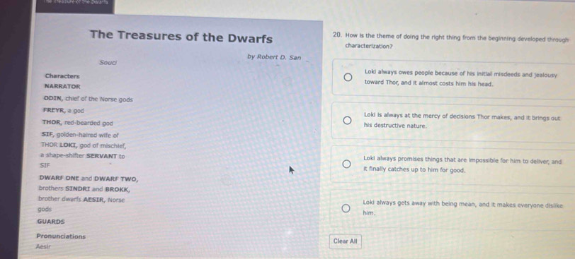 The Treasures of the Dwarfs 20. How is the theme of doing the right thing from the beginning developed through
characterization?
by Robert D. San
Souc Loki always owes people because of his initial misdeeds and jealousy
Characters toward Thor, and it almost costs him his head.
NARRATOR
ODIN, chief of the Norse gods
FREYR, a god Loki is always at the mercy of decisions Thor makes, and it brings out
THOR, red-bearded god his destructive nature.
SIF, golden-haired wife of
THOR LOKI, god of mischief,
a shape-shifter SERVANT to Loki always promises things that are impossible for him to deliver; and
SIF it finally catches up to him for good.
DWARF ONE and DWARF TWO,
brothers SINDRI and BROKK.
brother dwarls AESIR, Norse Loki always gets away with being mean, and it makes everyone dislike
gods him.
GUARDS
Pronunciations
Aesir Clear All