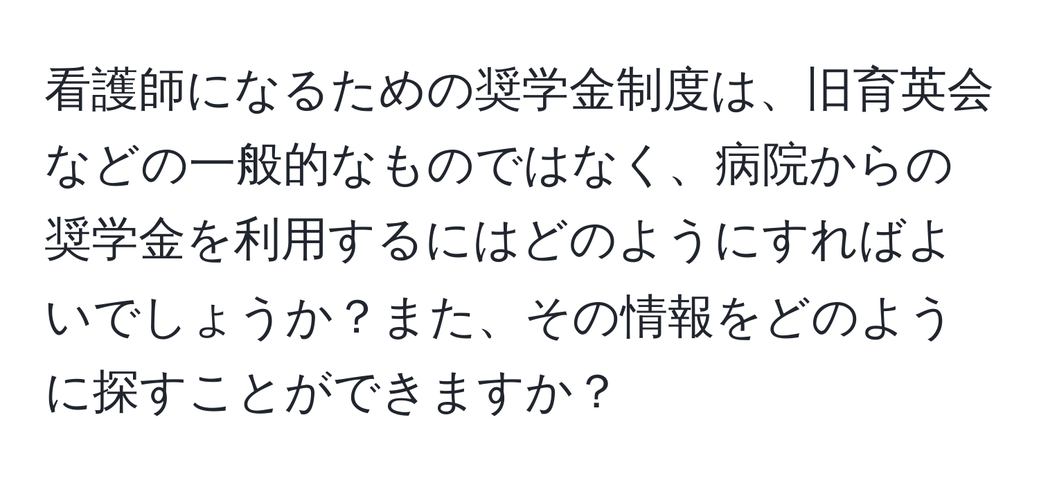 看護師になるための奨学金制度は、旧育英会などの一般的なものではなく、病院からの奨学金を利用するにはどのようにすればよいでしょうか？また、その情報をどのように探すことができますか？