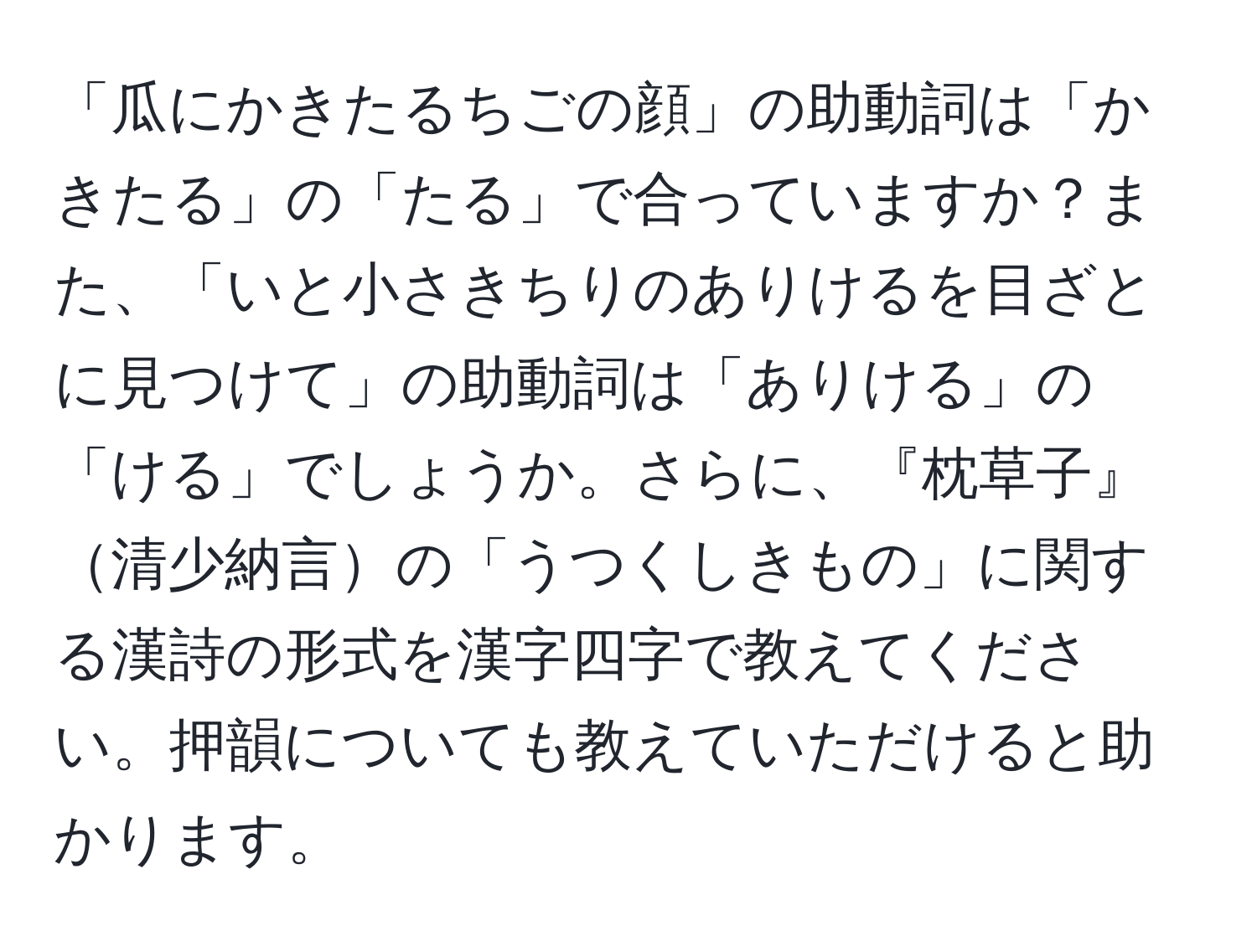 「瓜にかきたるちごの顔」の助動詞は「かきたる」の「たる」で合っていますか？また、「いと小さきちりのありけるを目ざとに見つけて」の助動詞は「ありける」の「ける」でしょうか。さらに、『枕草子』清少納言の「うつくしきもの」に関する漢詩の形式を漢字四字で教えてください。押韻についても教えていただけると助かります。