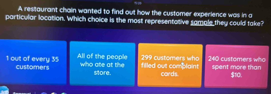 13/20
A restaurant chain wanted to find out how the customer experience was in a
particular location. Which choice is the most representative sample they could take?
1 out of every 35 All of the people 299 customers who 240 customers who
who ate at the filled out complaint
customers spent more than
store. cards. $10.