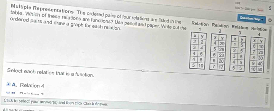 oUI
Nov 5 - 3:00 pm 
Multiple Representations The ordered pairs of four relations are listed in the Relation Relation Relation Relation
Question Help 
table, Which of these relations are functions? Use pencil and paper. Write out the 3
ordered pairs and draw a graph for each relation. 





Select each relation that is a function.
A. Relation 4
D
Click to select your answer(s) and then click Check Answer.