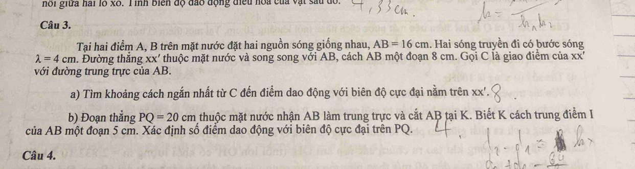 nói giữa hai lo x0. T inh biển độ đào động điều hoa của vật sau dổ. 
Câu 3. 
Tại hai điểm A, B trên mặt nước đặt hai nguồn sóng giống nhau, AB=16cm. Hai sóng truyền đi có bước sóng
lambda =4cm. Đường thắng xx' thuộc mặt nước và song song với AB, cách AB một đoạn 8 cm. Gọi C là giao điểm của XX' 
với đường trung trực của AB. 
a) Tìm khoảng cách ngắn nhất từ C đến điểm dao động với biên độ cực đại nằm trên xx '. 
b) Đoạn thẳng PQ=20cm thuộc mặt nước nhận AB làm trung trực và cắt AB tại K. Biết K cách trung điểm I 
của AB một đoạn 5 cm. Xác định số điểm dao động với biên độ cực đại trên PQ. 
Câu 4.