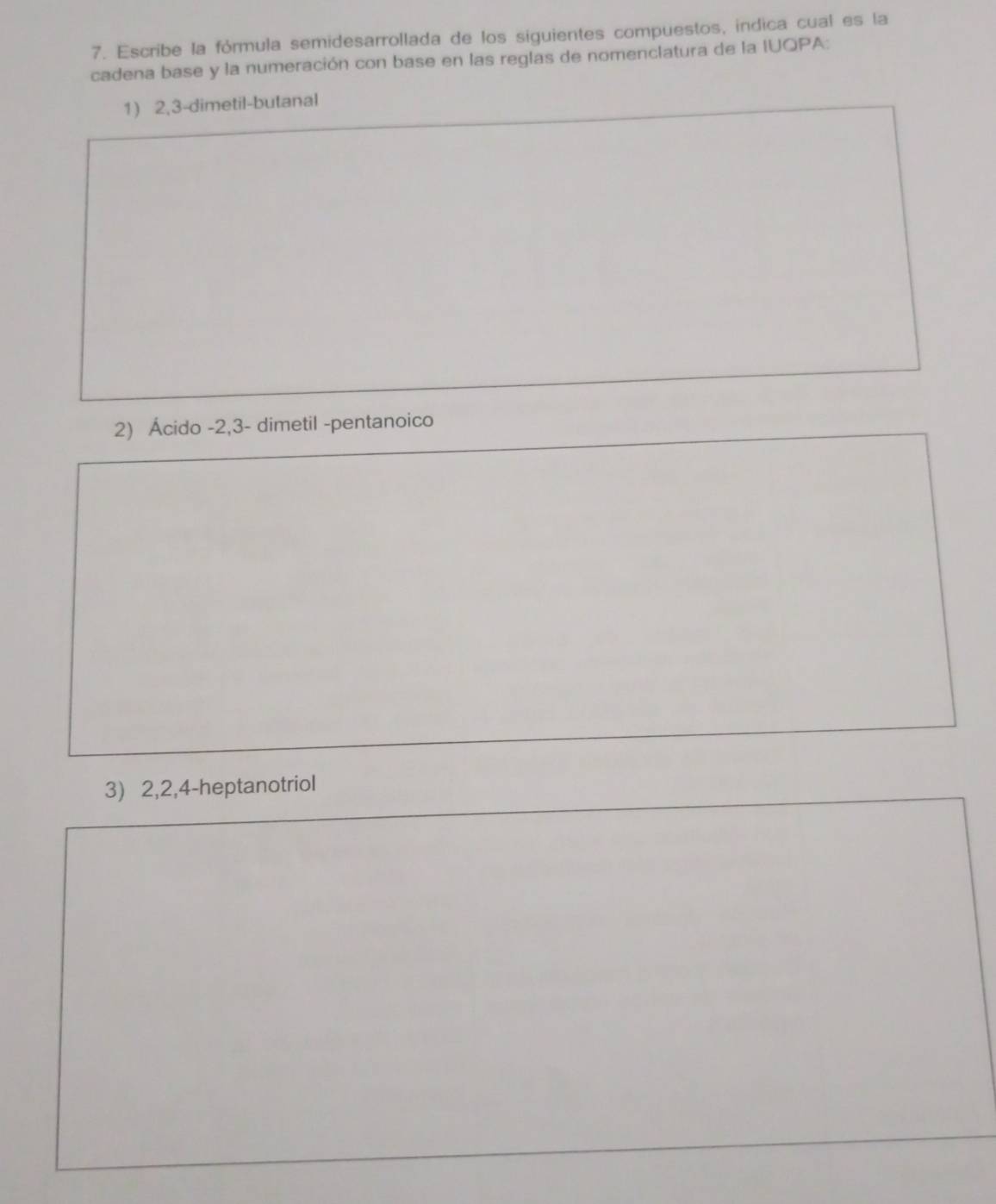 Escribe la fórmula semidesarrollada de los siguientes compuestos, indica cual es la 
cadena base y la numeración con base en las reglas de nomenclatura de la IUQPA: 
1) 2, 3 -dimetil-butanal 
2) Ácido -2, 3 - dimetil -pentanoico 
3) 2, 2, 4 -heptanotriol