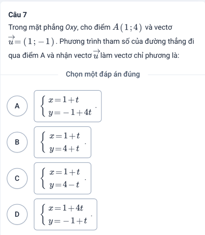 Trong mặt phẳng Oxy, cho điểm A(1;4) và vectơ
vector u=(1;-1). Phương trình tham số của đường thẳng đi
qua điểm A và nhận vectơ vector u làm vectơ chỉ phương là:
Chọn một đáp án đúng
A beginarrayl x=1+t y=-1+4tendarray..
B beginarrayl x=1+t y=4+tendarray.
C beginarrayl x=1+t y=4-tendarray..
D beginarrayl x=1+4t y=-1+tendarray..