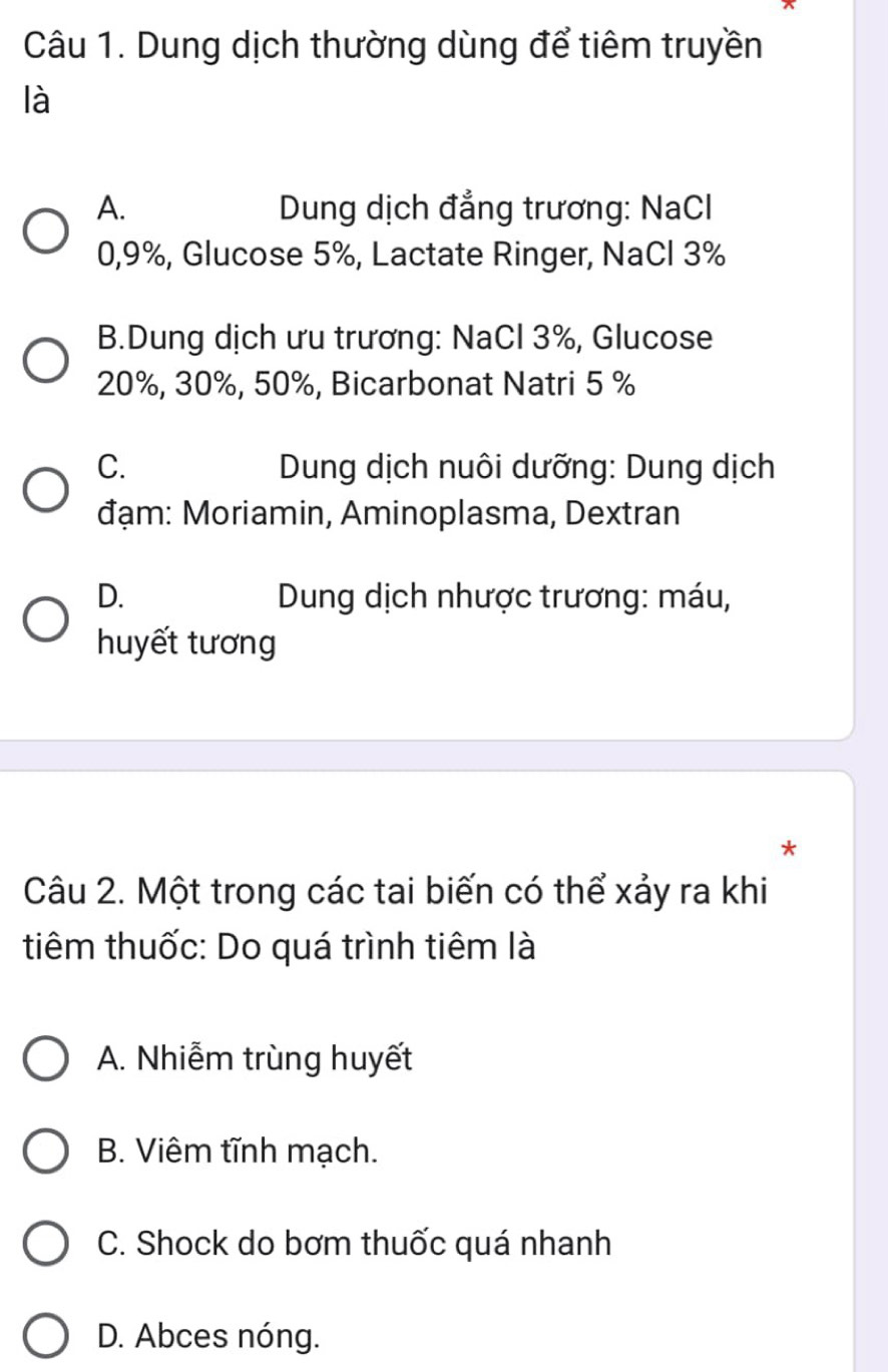 Dung dịch thường dùng để tiêm truyền
là
A. Dung dịch đẳng trương: NaCl
0, 9%, Glucose 5%, Lactate Ringer, NaCl 3%
B.Dung dịch ưu trương: NaCl 3%, Glucose
20%, 30%, 50%, Bicarbonat Natri 5 %
C. Dung dịch nuôi dưỡng: Dung dịch
đạm: Moriamin, Aminoplasma, Dextran
D. * Dung dịch nhược trương: máu,
huyết tương
*
Câu 2. Một trong các tai biến có thể xảy ra khi
tiêm thuốc: Do quá trình tiêm là
A. Nhiễm trùng huyết
B. Viêm tĩnh mạch.
C. Shock do bơm thuốc quá nhanh
D. Abces nóng.