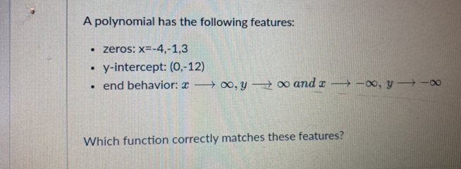 A polynomial has the following features: 
zeros: x=-4,-1,3
y-intercept: (0,-12)
end behavior: xto ∈fty , yto ∈fty and xto -∈fty , yto -∈fty
Which function correctly matches these features?